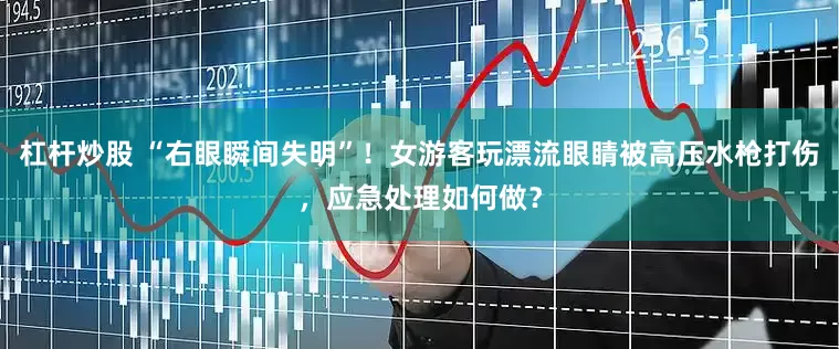 杠杆炒股 “右眼瞬间失明”！女游客玩漂流眼睛被高压水枪打伤，应急处理如何做？