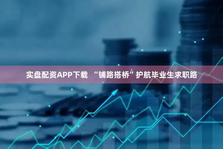 实盘配资APP下载  “铺路搭桥”护航毕业生求职路