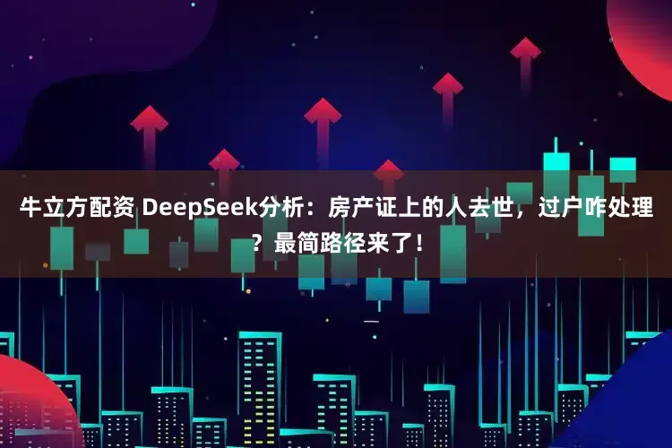 牛立方配资 DeepSeek分析：房产证上的人去世，过户咋处理？最简路径来了！
