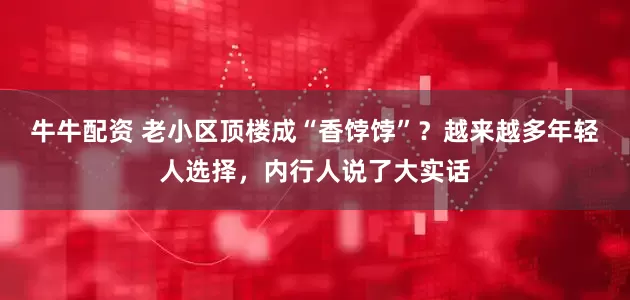 牛牛配资 老小区顶楼成“香饽饽”？越来越多年轻人选择，内行人说了大实话