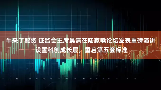 牛来了配资 证监会主席吴清在陆家嘴论坛发表重磅演讲 设置科创成长层，重启第五套标准