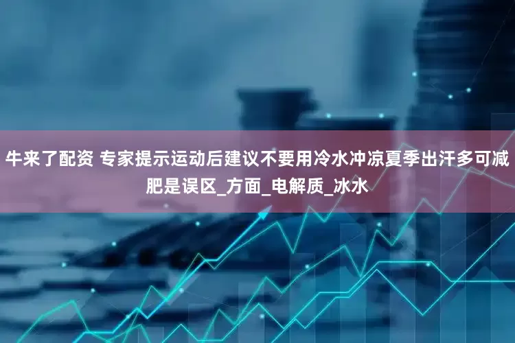 牛来了配资 专家提示运动后建议不要用冷水冲凉夏季出汗多可减肥是误区_方面_电解质_冰水