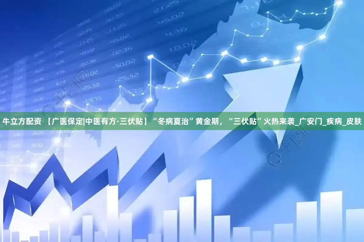 牛立方配资 【广医保定|中医有方·三伏贴】“冬病夏治”黄金期，“三伏贴”火热来袭_广安门_疾病_皮肤