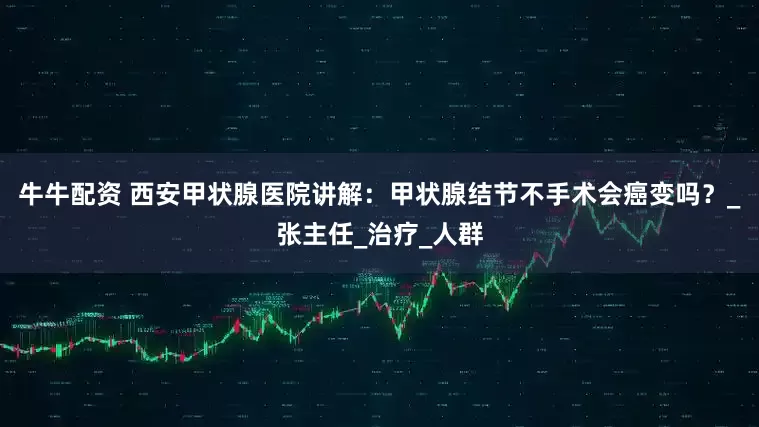牛牛配资 西安甲状腺医院讲解：甲状腺结节不手术会癌变吗？_张主任_治疗_人群