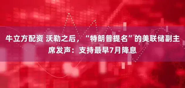牛立方配资 沃勒之后，“特朗普提名”的美联储副主席发声：支持最早7月降息