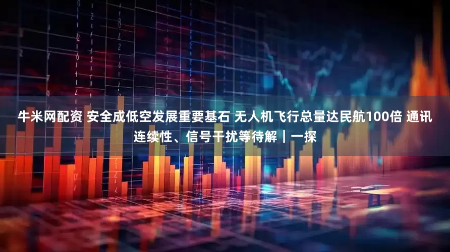 牛米网配资 安全成低空发展重要基石 无人机飞行总量达民航100倍 通讯连续性、信号干扰等待解｜一探