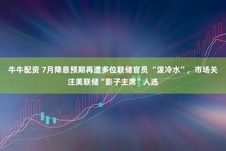牛牛配资 7月降息预期再遭多位联储官员 “泼冷水”，市场关注美联储“影子主席”人选