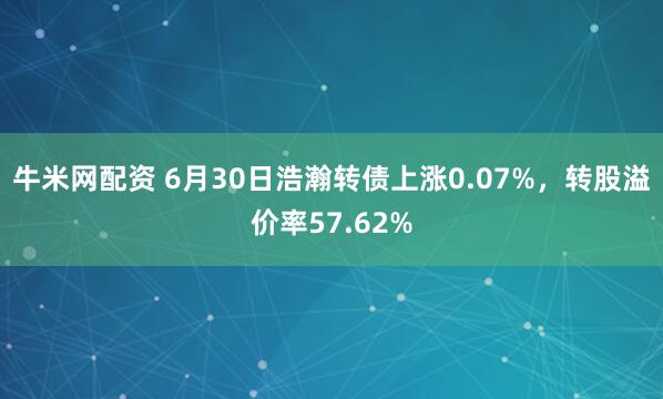 牛米网配资 6月30日浩瀚转债上涨0.07%，转股溢价率57.62%