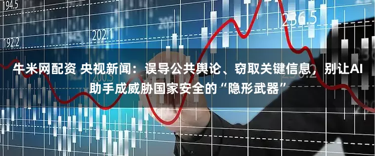 牛米网配资 央视新闻：误导公共舆论、窃取关键信息，别让AI助手成威胁国家安全的“隐形武器”