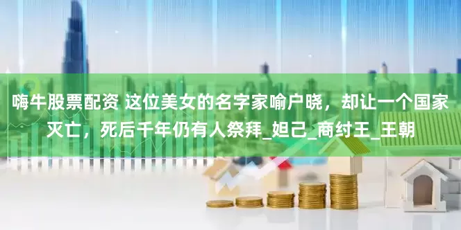 嗨牛股票配资 这位美女的名字家喻户晓，却让一个国家灭亡，死后千年仍有人祭拜_妲己_商纣王_王朝