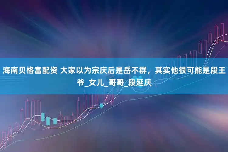 海南贝格富配资 大家以为宗庆后是岳不群，其实他很可能是段王爷_女儿_哥哥_段延庆