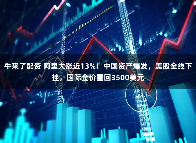 牛来了配资 阿里大涨近13%！中国资产爆发，美股全线下挫，国际金价重回3500美元