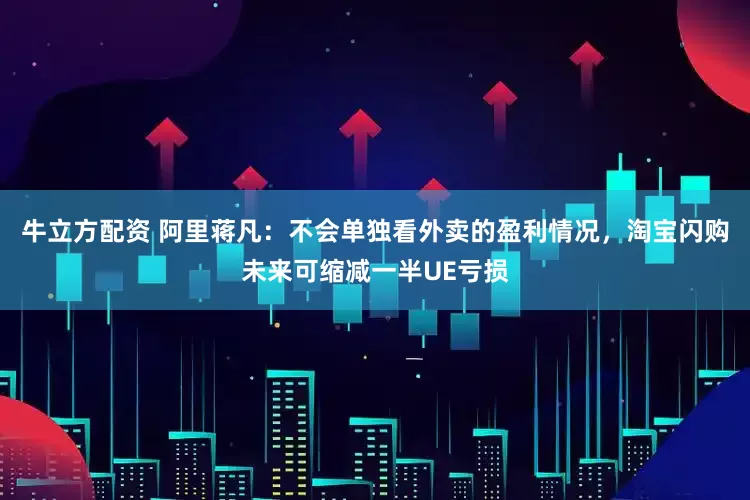 牛立方配资 阿里蒋凡：不会单独看外卖的盈利情况，淘宝闪购未来可缩减一半UE亏损