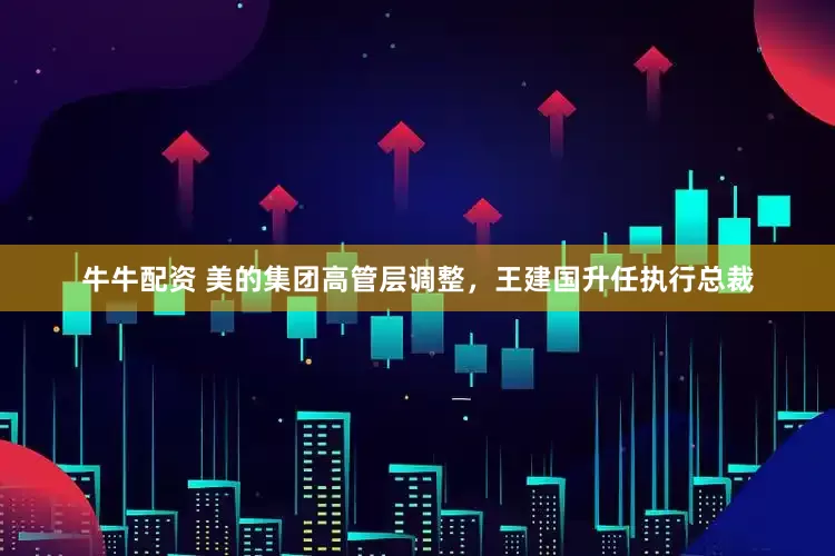 牛牛配资 美的集团高管层调整，王建国升任执行总裁