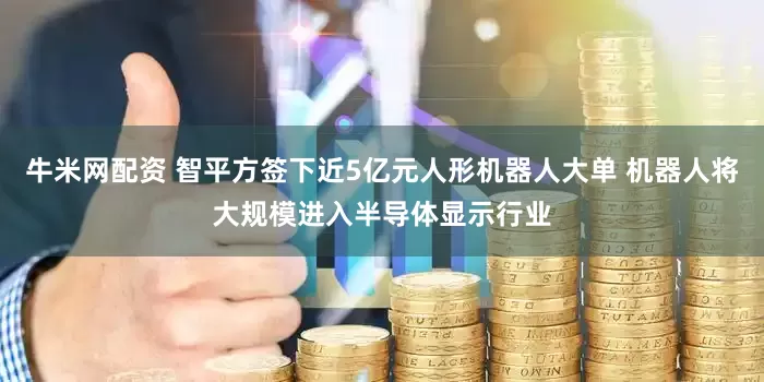 牛米网配资 智平方签下近5亿元人形机器人大单 机器人将大规模进入半导体显示行业
