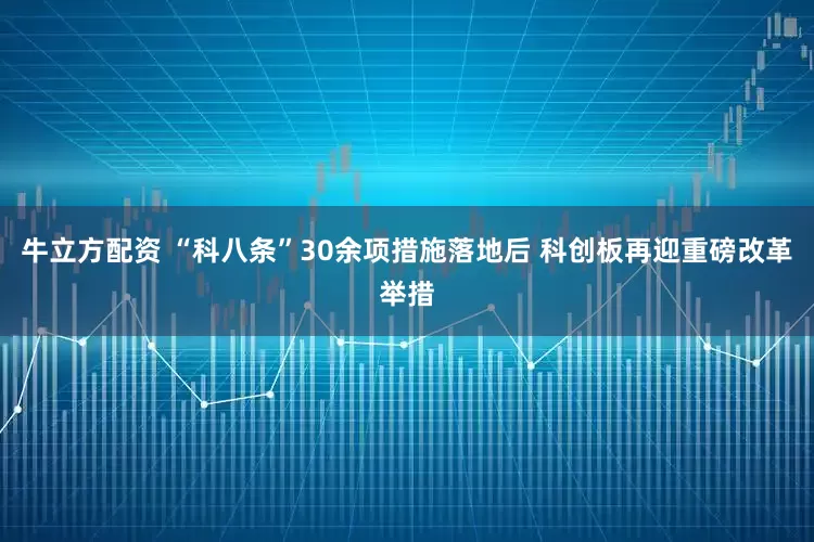 牛立方配资 “科八条”30余项措施落地后 科创板再迎重磅改革举措