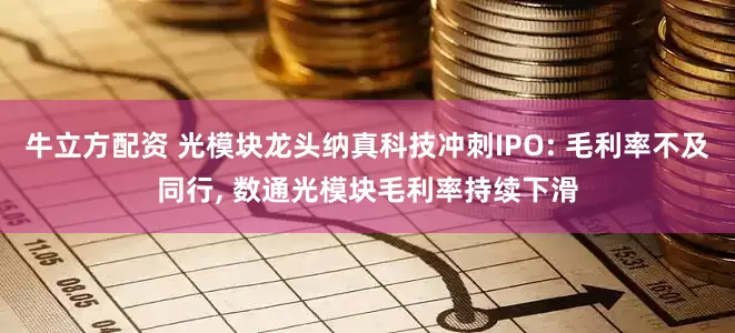牛立方配资 光模块龙头纳真科技冲刺IPO: 毛利率不及同行, 数通光模块毛利率持续下滑